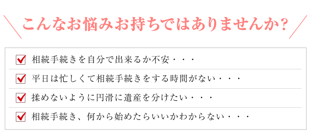 こんなお悩みお持ちではありませんか？
		相続手続きを自分で出来るか不安・・・
		平日は忙しくて相続手続きをする時間がない・・・
		揉めないように円滑に遺産を分けたい・・・
		相続手続き、何から始めたらいいかわからない・・・
		